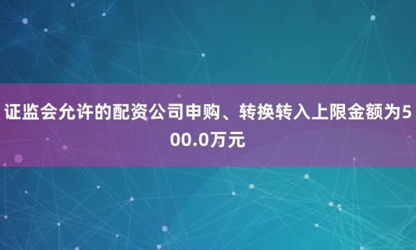 证监会允许的配资公司申购、转换转入上限金额为500.0万元