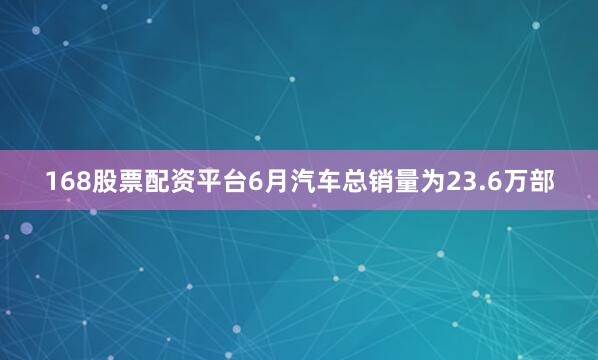 168股票配资平台6月汽车总销量为23.6万部