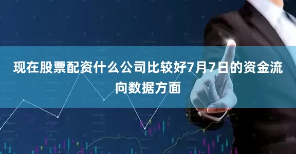 现在股票配资什么公司比较好7月7日的资金流向数据方面