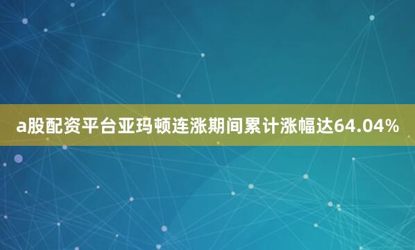 a股配资平台亚玛顿连涨期间累计涨幅达64.04%