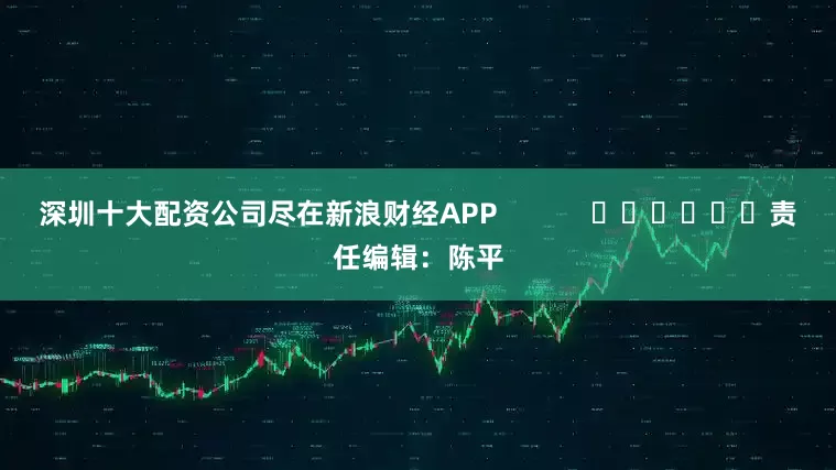深圳十大配资公司尽在新浪财经APP            						责任编辑：陈平