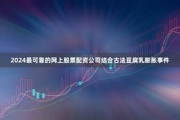 2024最可靠的网上股票配资公司结合古法豆腐乳膨胀事件