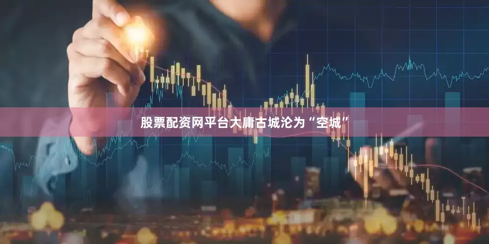 股票配资网平台大庸古城沦为“空城”
