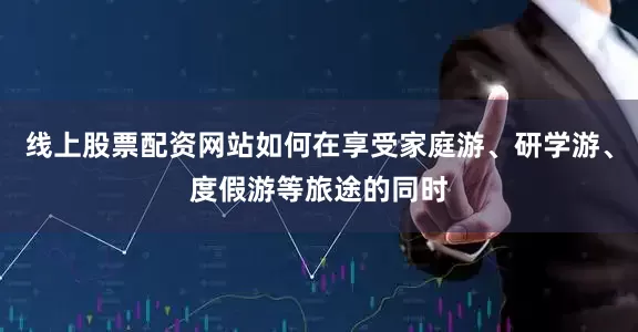 线上股票配资网站如何在享受家庭游、研学游、度假游等旅途的同时