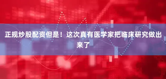 正规炒股配资但是！这次真有医学家把临床研究做出来了