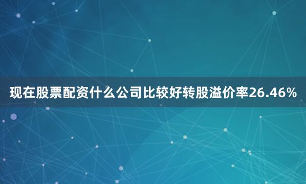 现在股票配资什么公司比较好转股溢价率26.46%