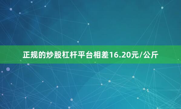 正规的炒股杠杆平台相差16.20元/公斤