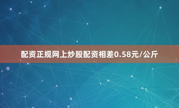 配资正规网上炒股配资相差0.58元/公斤