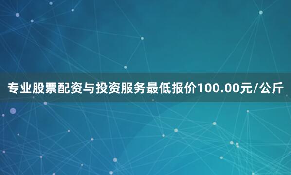 专业股票配资与投资服务最低报价100.00元/公斤