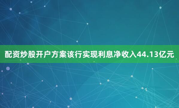 配资炒股开户方案该行实现利息净收入44.13亿元